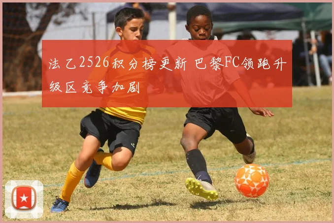 法乙2526积分榜更新 巴黎FC领跑升级区竞争加剧