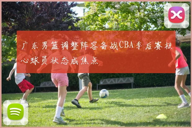 广东男篮调整阵容备战CBA季后赛核心球员状态成焦点