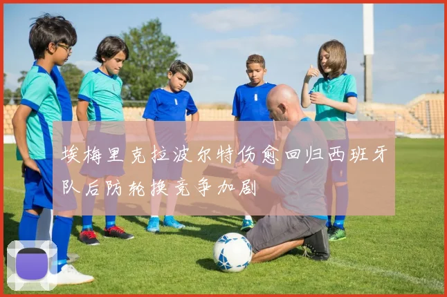 埃梅里克拉波尔特伤愈回归西班牙队后防轮换竞争加剧