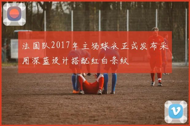 法国队2017年主场球衣正式发布采用深蓝设计搭配红白条纹