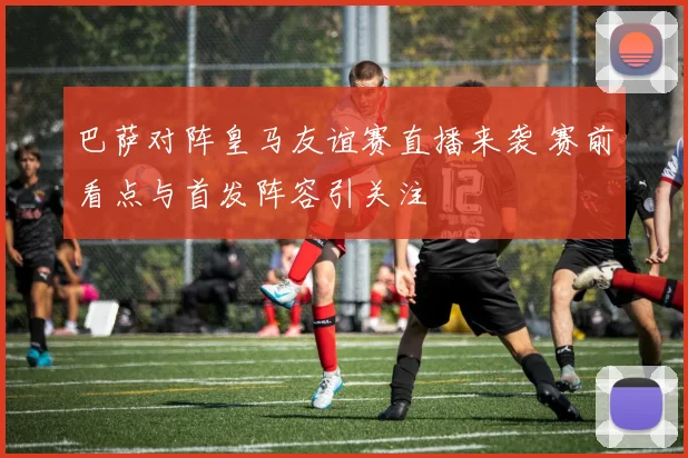 巴萨对阵皇马友谊赛直播来袭 赛前看点与首发阵容引关注