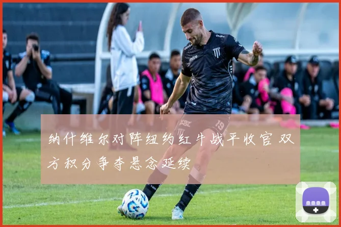 纳什维尔对阵纽约红牛战平收官 双方积分争夺悬念延续
