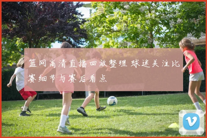 篮网高清直播回放整理 球迷关注比赛细节与赛后看点