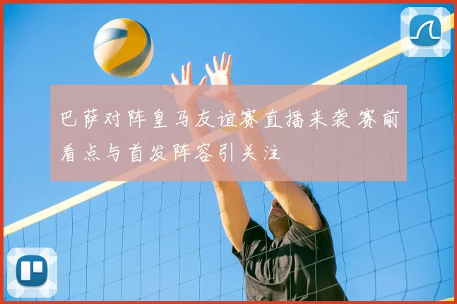 巴萨对阵皇马友谊赛直播来袭 赛前看点与首发阵容引关注
