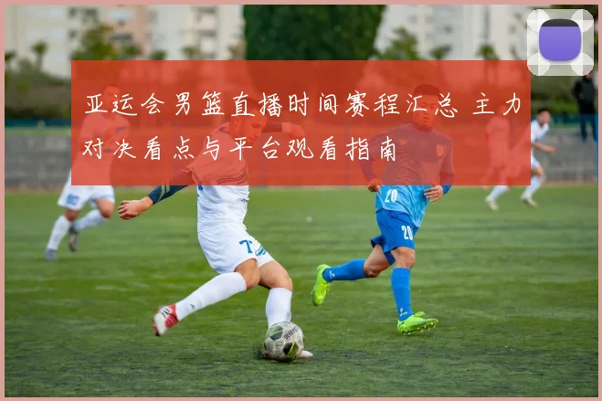 亚运会男篮直播时间赛程汇总 主力对决看点与平台观看指南