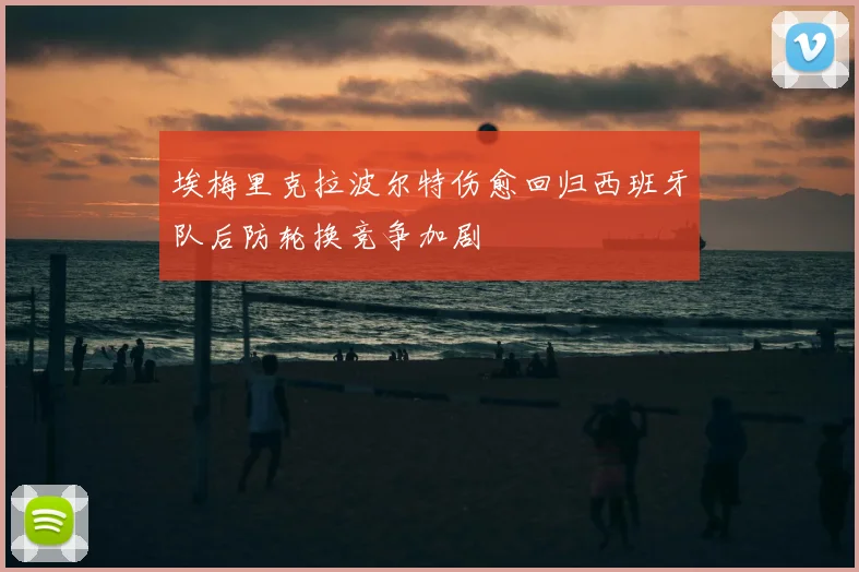 埃梅里克拉波尔特伤愈回归西班牙队后防轮换竞争加剧