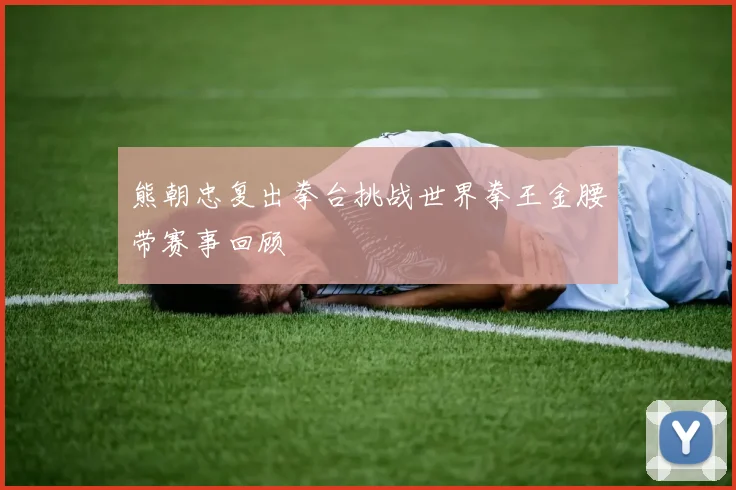 熊朝忠复出拳台挑战世界拳王金腰带赛事回顾