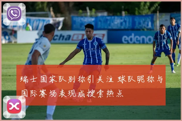 瑞士国家队别称引关注 球队昵称与国际赛场表现成搜索热点