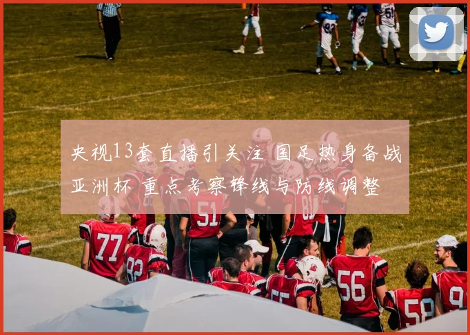 央视13套直播引关注 国足热身备战亚洲杯 重点考察锋线与防线调整