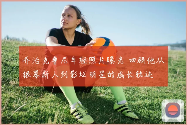 乔治克鲁尼年轻照片曝光 回顾他从银幕新人到影坛明星的成长轨迹