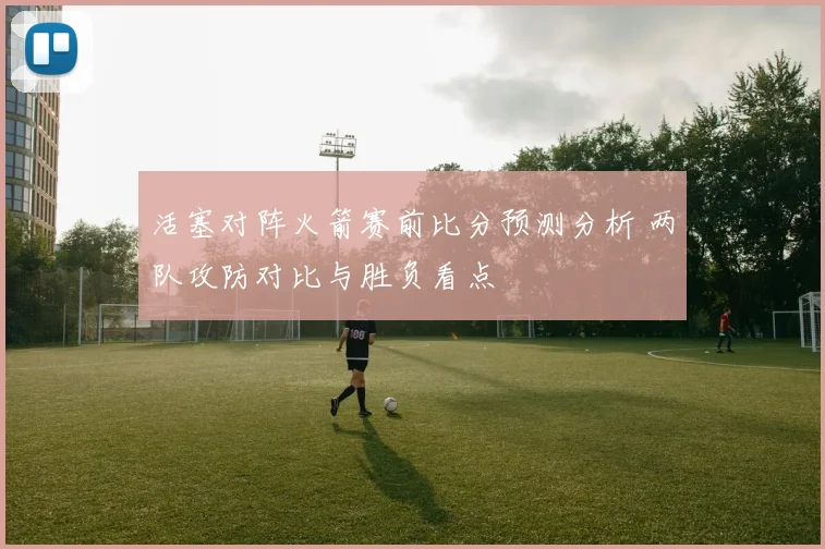活塞对阵火箭赛前比分预测分析 两队攻防对比与胜负看点