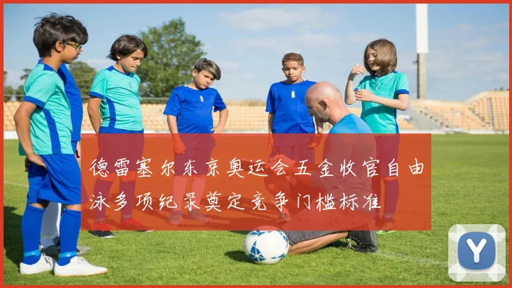 德雷塞尔东京奥运会五金收官自由泳多项纪录奠定竞争门槛标准