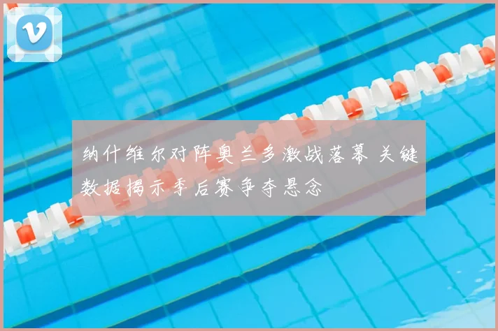 纳什维尔对阵奥兰多激战落幕 关键数据揭示季后赛争夺悬念