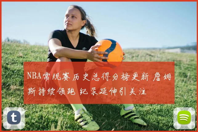 NBA常规赛历史总得分榜更新 詹姆斯持续领跑 纪录延伸引关注