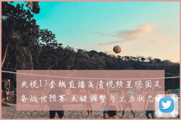 央视13套线直播高清视频呈现国足备战世预赛 关键调整与主力状态成看点