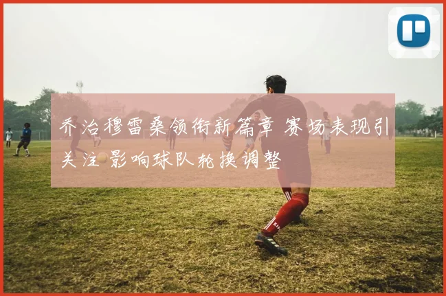 乔治穆雷桑领衔新篇章 赛场表现引关注 影响球队轮换调整