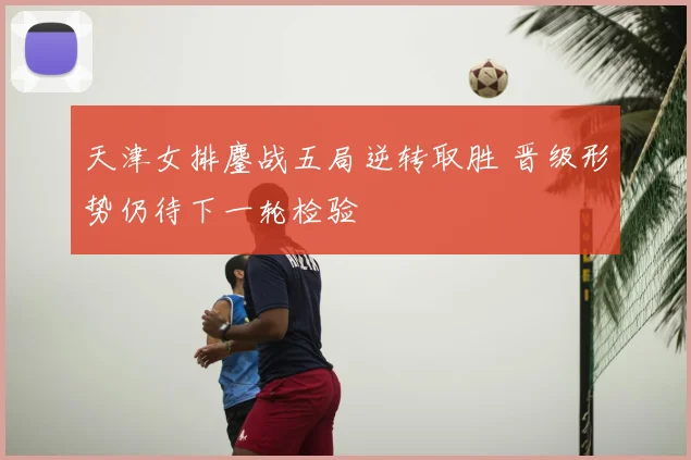 天津女排鏖战五局逆转取胜 晋级形势仍待下一轮检验