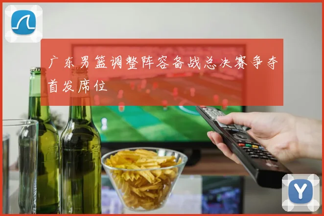 广东男篮调整阵容备战总决赛争夺首发席位