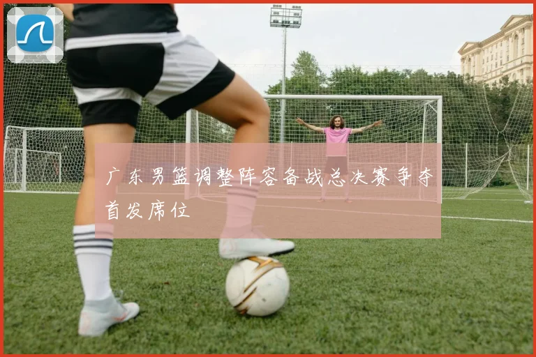 广东男篮调整阵容备战总决赛争夺首发席位