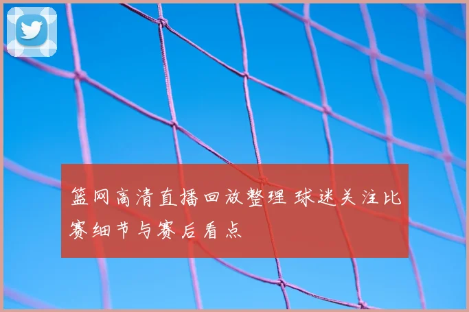 篮网高清直播回放整理 球迷关注比赛细节与赛后看点