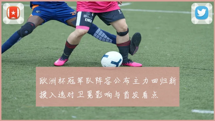 欧洲杯冠军队阵容公布主力回归新援入选对卫冕影响与首发看点