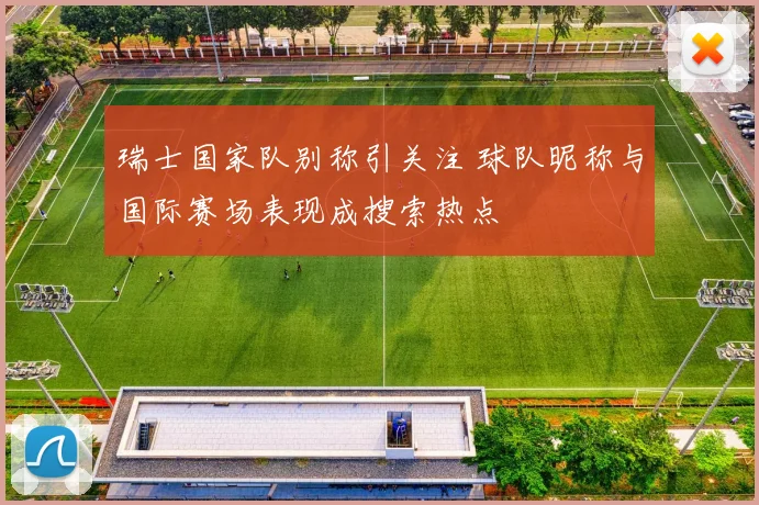 瑞士国家队别称引关注 球队昵称与国际赛场表现成搜索热点