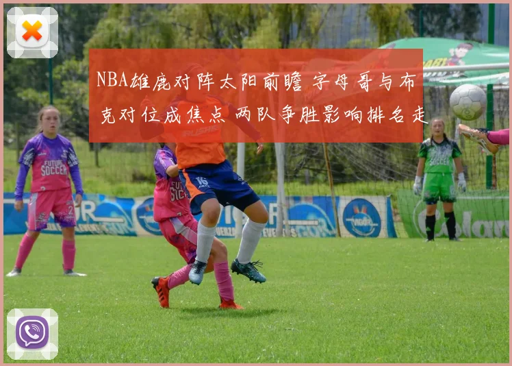 NBA雄鹿对阵太阳前瞻 字母哥与布克对位成焦点 两队争胜影响排名走势