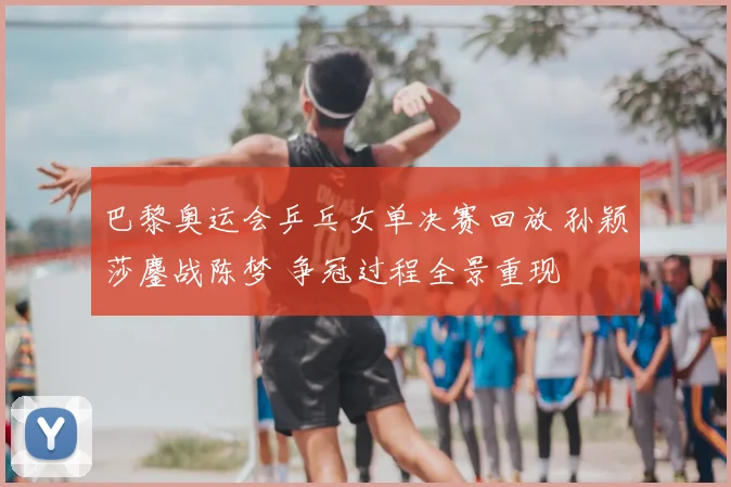 巴黎奥运会乒乓女单决赛回放 孙颖莎鏖战陈梦 争冠过程全景重现