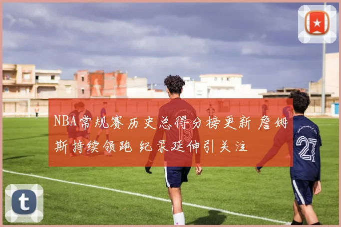 NBA常规赛历史总得分榜更新 詹姆斯持续领跑 纪录延伸引关注