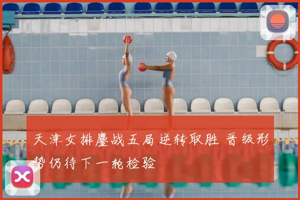 天津女排鏖战五局逆转取胜 晋级形势仍待下一轮检验