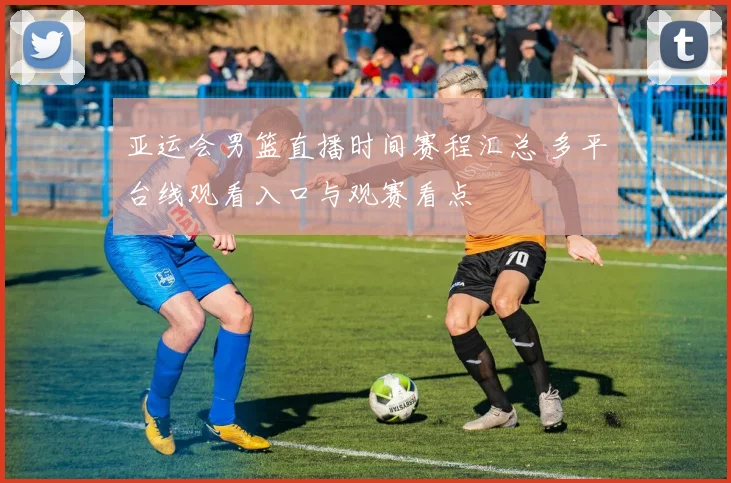 亚运会男篮直播时间赛程汇总 多平台线观看入口与观赛看点