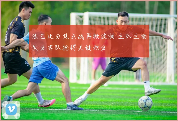 法乙比分焦点战再掀波澜 主队主场失分客队抢得关键积分