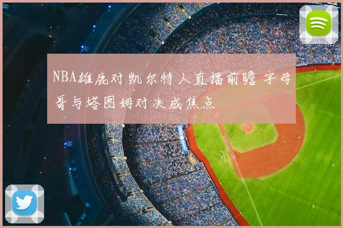 NBA雄鹿对凯尔特人直播前瞻 字母哥与塔图姆对决成焦点