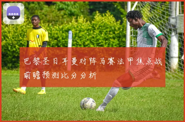 巴黎圣日耳曼对阵马赛法甲焦点战前瞻预测比分分析