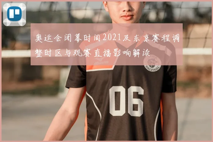 奥运会闭幕时间2021及东京赛程调整时区与观赛直播影响解读