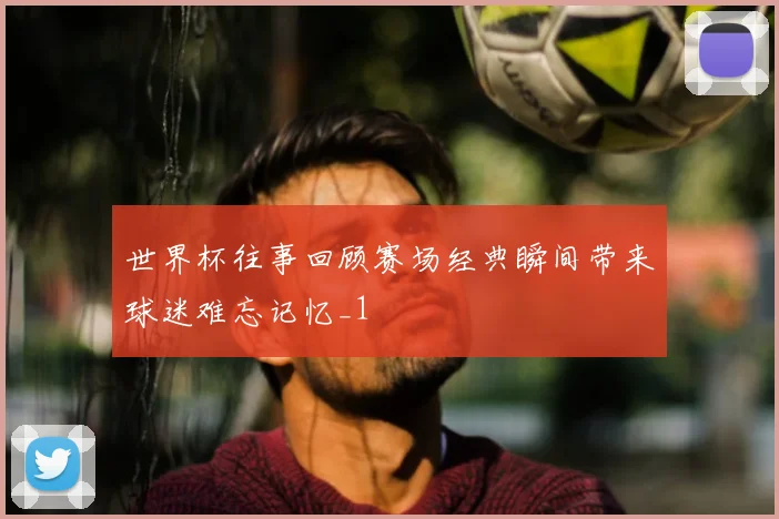 世界杯往事回顾赛场经典瞬间带来球迷难忘记忆_1