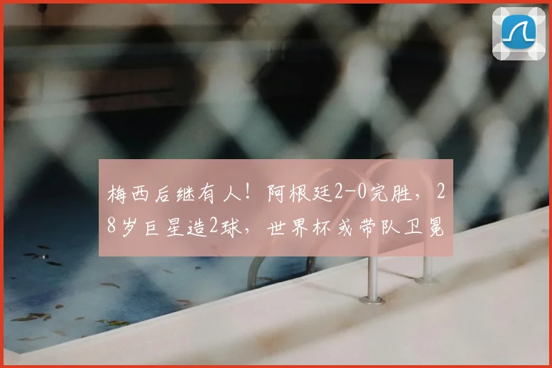 梅西后继有人！阿根廷2-0完胜，28岁巨星造2球，世界杯或带队卫冕