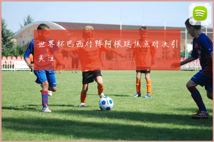 世界杯巴西对阵阿根廷焦点对决引关注
