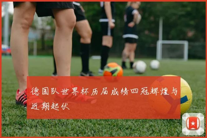 德国队世界杯历届成绩四冠辉煌与近期起伏