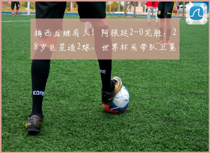 梅西后继有人！阿根廷2-0完胜，28岁巨星造2球，世界杯或带队卫冕
