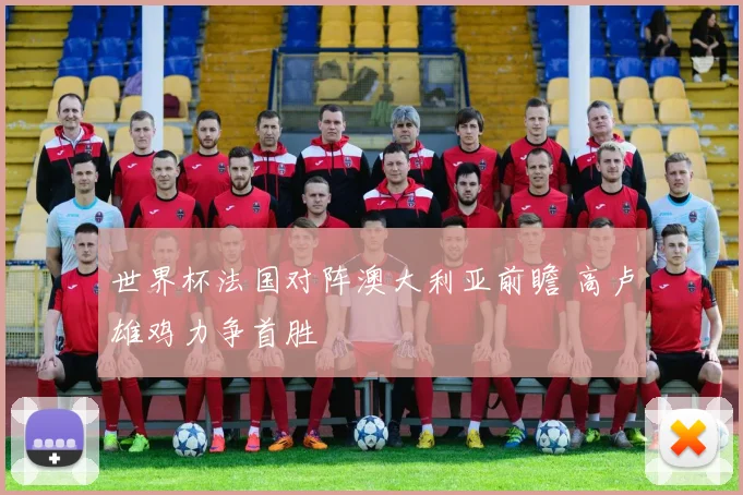 世界杯法国对阵澳大利亚前瞻 高卢雄鸡力争首胜