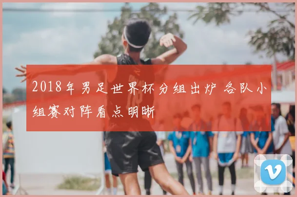 2018年男足世界杯分组出炉 各队小组赛对阵看点明晰