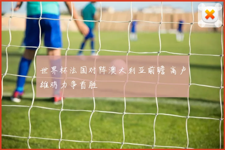 世界杯法国对阵澳大利亚前瞻 高卢雄鸡力争首胜