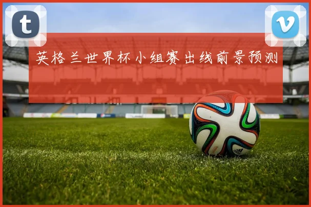 英格兰世界杯小组赛出线前景预测