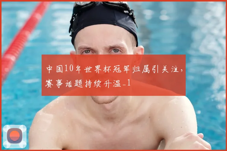 中国10年世界杯冠军归属引关注，赛事话题持续升温_1